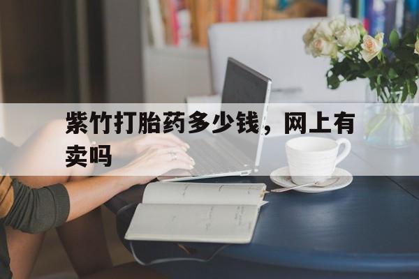 最新消息紫竹打胎药多少钱，网上有卖吗分享(你知道打胎药在哪个网上有卖吗？)